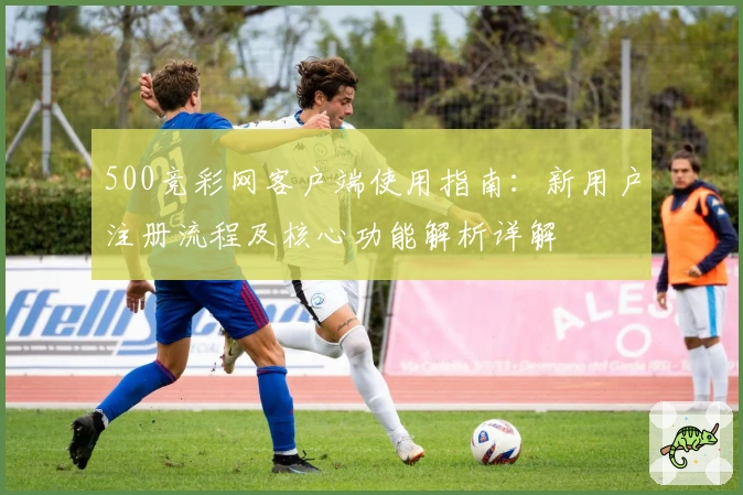 500竞彩网客户端使用指南：新用户注册流程及核心功能解析详解