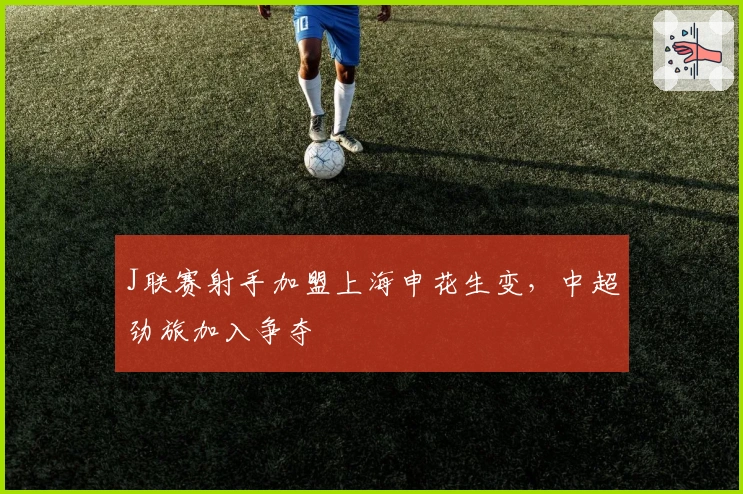 J联赛射手加盟上海申花生变，中超劲旅加入争夺