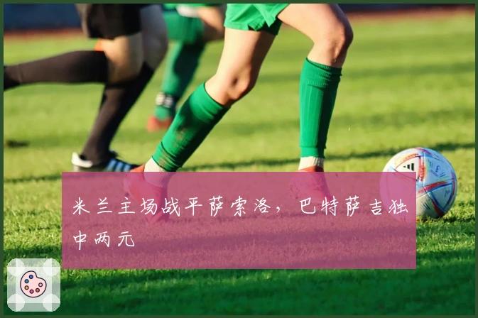 米兰主场战平萨索洛，巴特萨吉独中两元