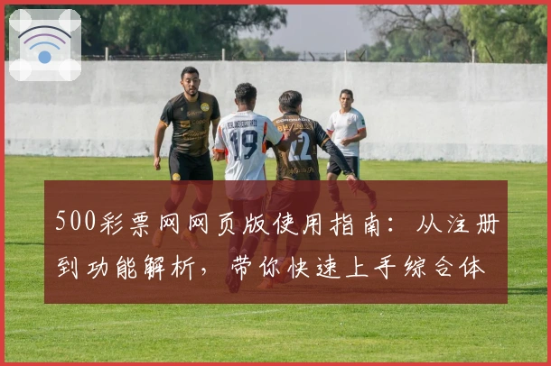 500彩票网网页版使用指南：从注册到功能解析，带你快速上手综合体验