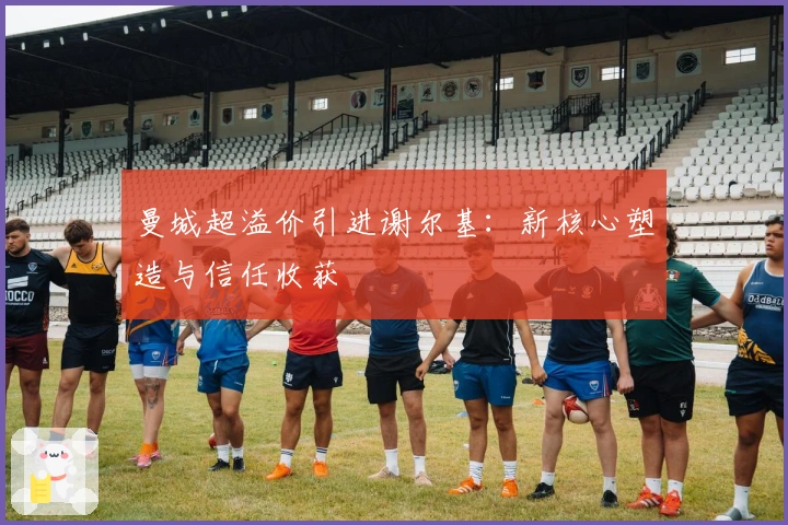 曼城超溢价引进谢尔基：新核心塑造与信任收获