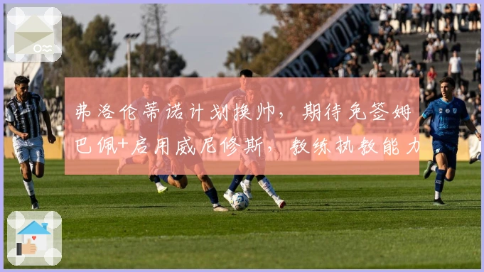 弗洛伦蒂诺计划换帅，期待免签姆巴佩+启用威尼修斯，教练执教能力成疑！