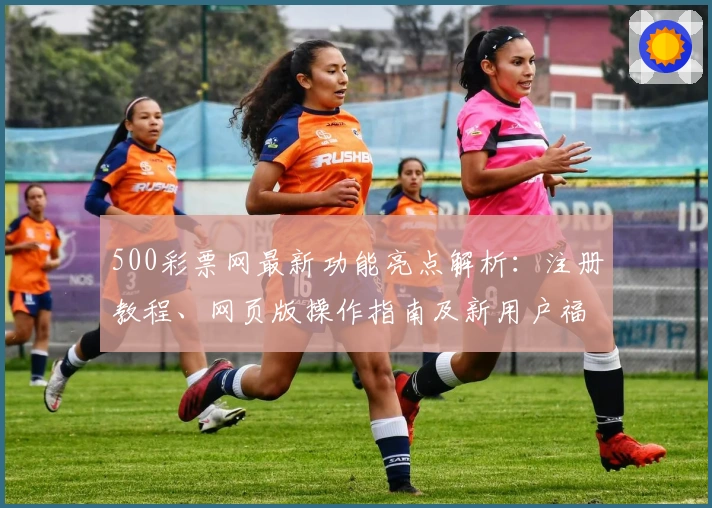 500彩票网最新功能亮点解析：注册教程、网页版操作指南及新用户福利详解
