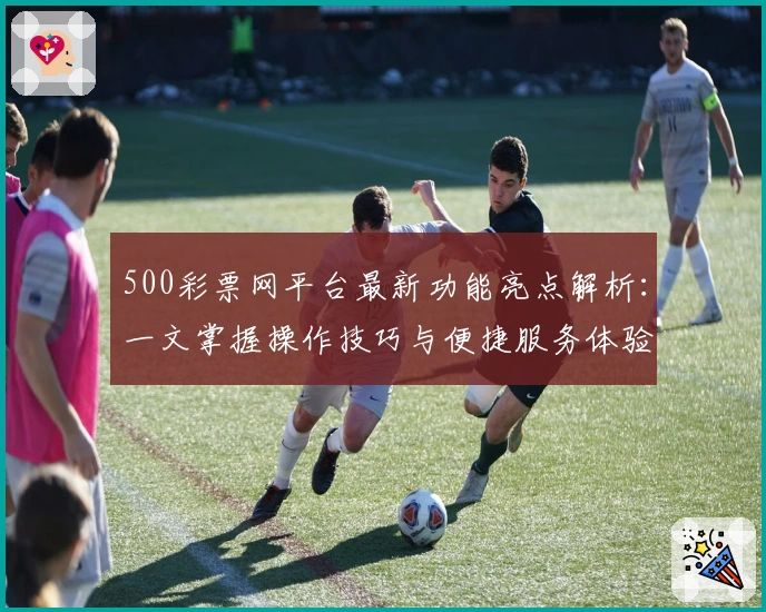 500彩票网平台最新功能亮点解析：一文掌握操作技巧与便捷服务体验