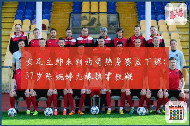 女足主帅米利西奇热身赛后下课：37岁陈婉婷无缘执掌教鞭