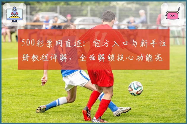 500彩票网直连：官方入口与新手注册教程详解，全面解锁核心功能亮点