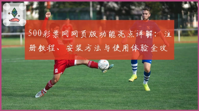 500彩票网网页版功能亮点详解：注册教程、安装方法与使用体验全攻略