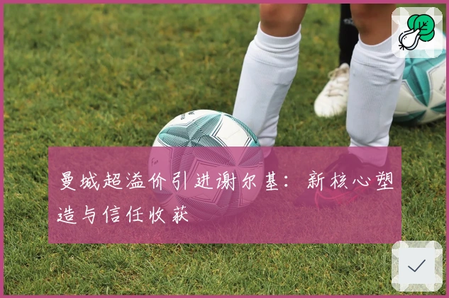 曼城超溢价引进谢尔基：新核心塑造与信任收获