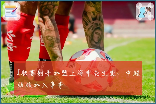 J联赛射手加盟上海申花生变，中超劲旅加入争夺